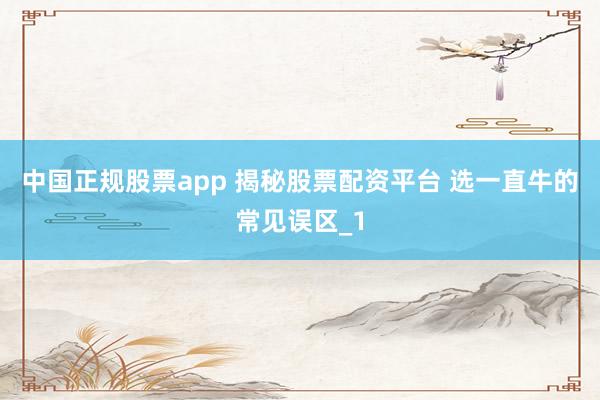 中国正规股票app 揭秘股票配资平台 选一直牛的常见误区_1