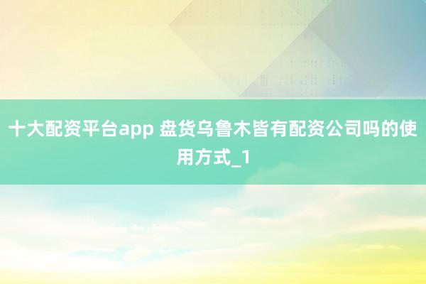 十大配资平台app 盘货乌鲁木皆有配资公司吗的使用方式_1