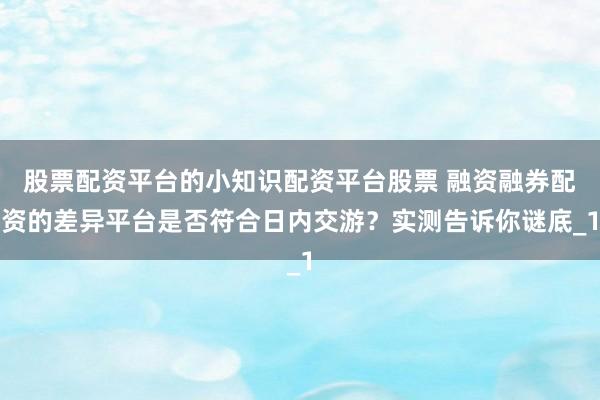 股票配资平台的小知识配资平台股票 融资融券配资的差异平台是否符合日内交游？实测告诉你谜底_1