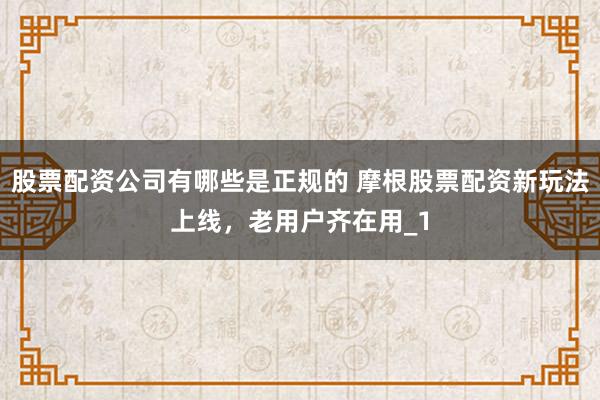 股票配资公司有哪些是正规的 摩根股票配资新玩法上线，老用户齐在用_1