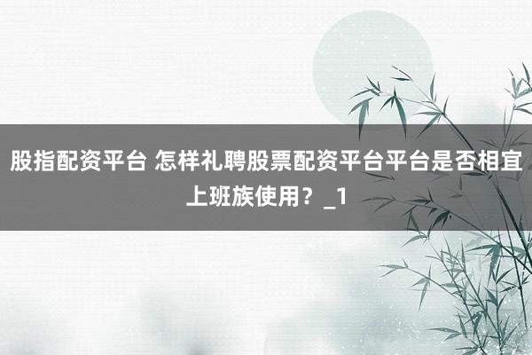 股指配资平台 怎样礼聘股票配资平台平台是否相宜上班族使用？_1
