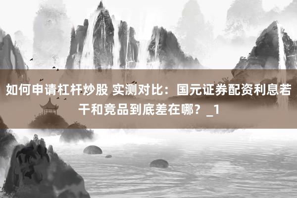 如何申请杠杆炒股 实测对比：国元证券配资利息若干和竞品到底差在哪？_1
