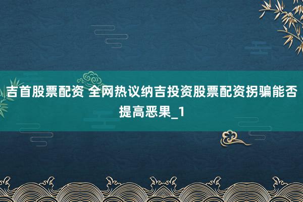 吉首股票配资 全网热议纳吉投资股票配资拐骗能否提高恶果_1