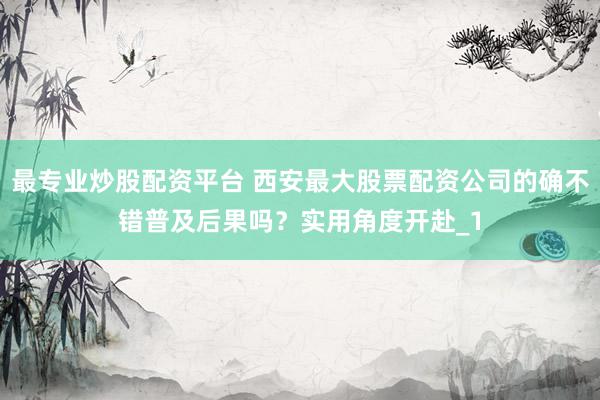 最专业炒股配资平台 西安最大股票配资公司的确不错普及后果吗？实用角度开赴_1