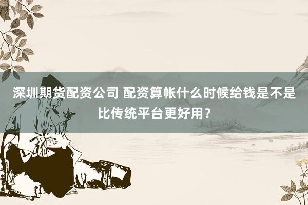 深圳期货配资公司 配资算帐什么时候给钱是不是比传统平台更好用？