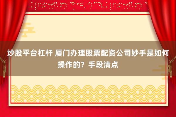 炒股平台杠杆 厦门办理股票配资公司妙手是如何操作的？手段清点