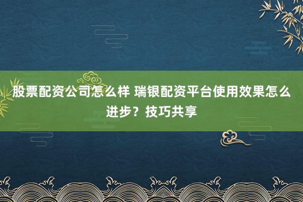 股票配资公司怎么样 瑞银配资平台使用效果怎么进步？技巧共享