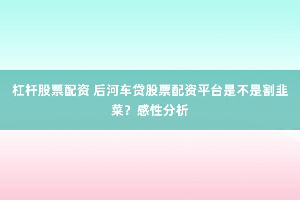 杠杆股票配资 后河车贷股票配资平台是不是割韭菜？感性分析