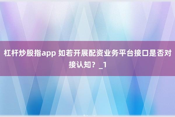 杠杆炒股指app 如若开展配资业务平台接口是否对接认知？_1