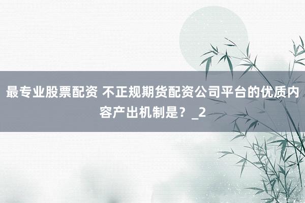 最专业股票配资 不正规期货配资公司平台的优质内容产出机制是？_2