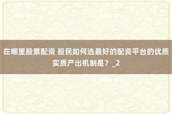 在哪里股票配资 股民如何选最好的配资平台的优质实质产出机制是？_2