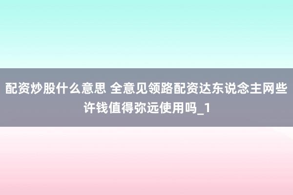配资炒股什么意思 全意见领路配资达东说念主网些许钱值得弥远使用吗_1