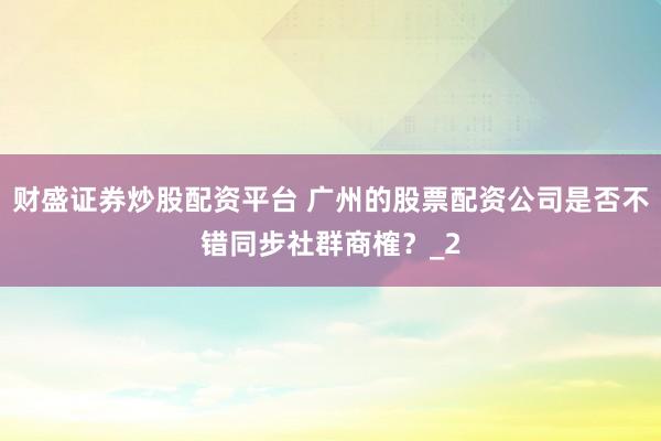 财盛证券炒股配资平台 广州的股票配资公司是否不错同步社群商榷？_2