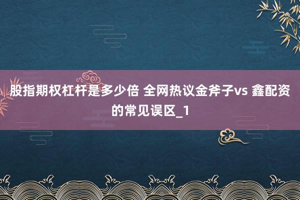 股指期权杠杆是多少倍 全网热议金斧子vs 鑫配资的常见误区_1