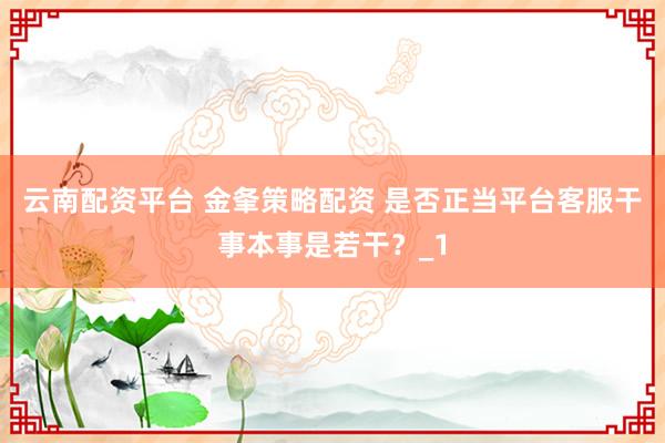 云南配资平台 金夆策略配资 是否正当平台客服干事本事是若干？_1